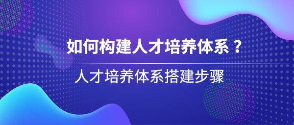 如何構(gòu)建人才培養(yǎng)體系？人才培養(yǎng)體系搭建步驟