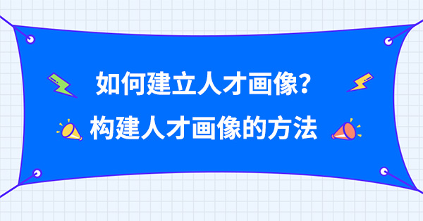 如何建立人才畫像？構(gòu)建人才畫像的方法